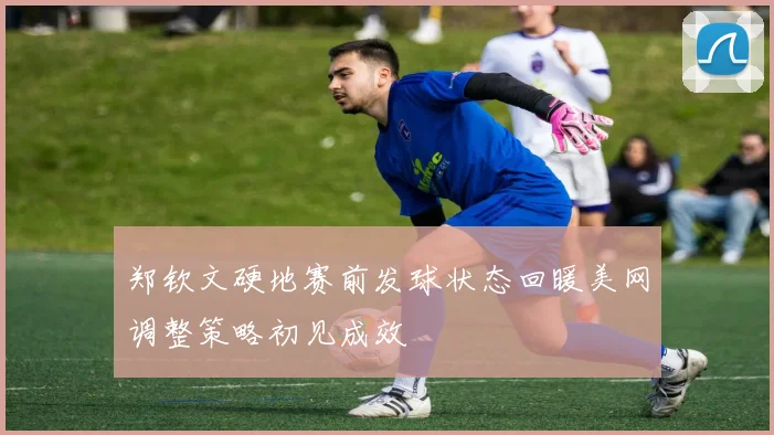 郑钦文硬地赛前发球状态回暖美网调整策略初见成效