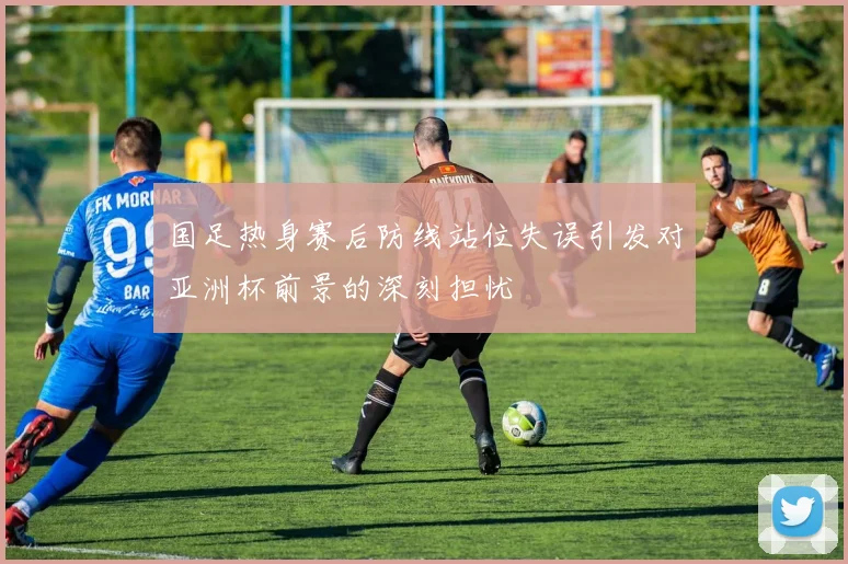 国足热身赛后防线站位失误引发对亚洲杯前景的深刻担忧