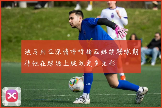 迪马利亚深情呼吁梅西继续踢球期待他在球场上绽放更多光彩