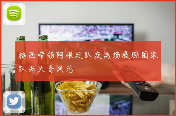 梅西带领阿根廷队友离场展现国家队老大哥风范